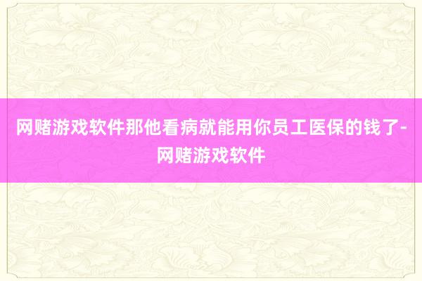 网赌游戏软件那他看病就能用你员工医保的钱了-网赌游戏软件