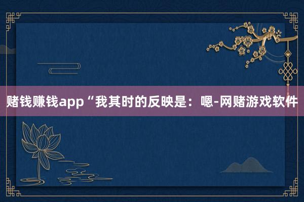 赌钱赚钱app“我其时的反映是：嗯-网赌游戏软件