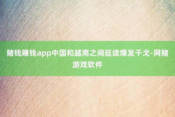 赌钱赚钱app中国和越南之间延续爆发干戈-网赌游戏软件