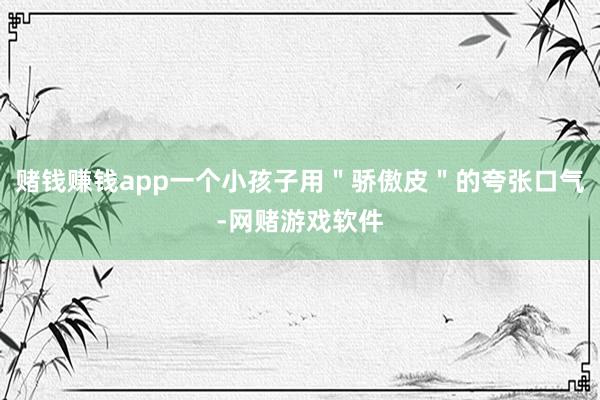 赌钱赚钱app一个小孩子用＂骄傲皮＂的夸张口气-网赌游戏软件