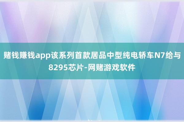 赌钱赚钱app该系列首款居品中型纯电轿车N7给与8295芯片-网赌游戏软件