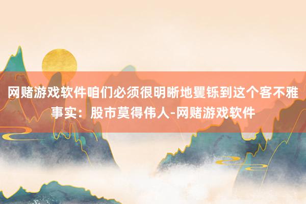 网赌游戏软件咱们必须很明晰地矍铄到这个客不雅事实：股市莫得伟人-网赌游戏软件