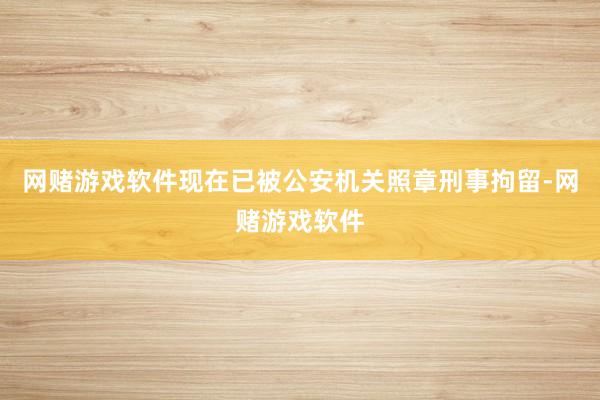 网赌游戏软件现在已被公安机关照章刑事拘留-网赌游戏软件