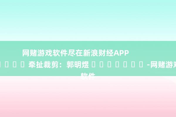 网赌游戏软件尽在新浪财经APP            						牵扯裁剪：郭明煜 							-网赌游戏软件