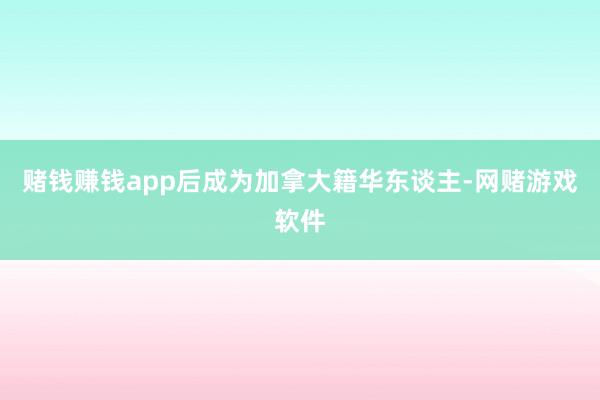 赌钱赚钱app后成为加拿大籍华东谈主-网赌游戏软件