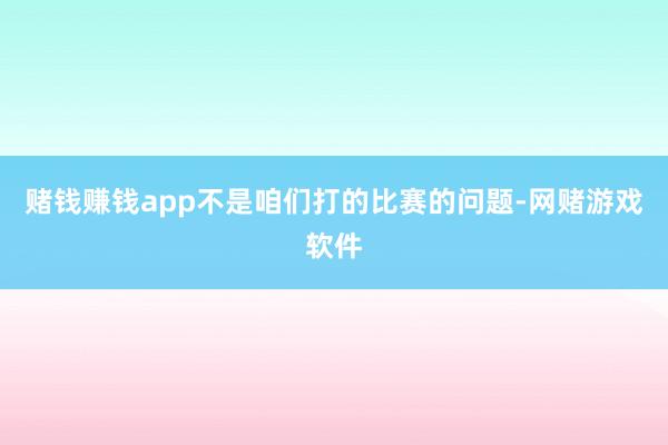 赌钱赚钱app不是咱们打的比赛的问题-网赌游戏软件