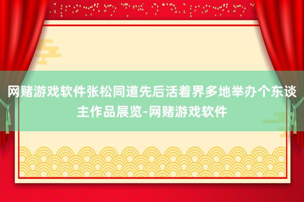 网赌游戏软件张松同道先后活着界多地举办个东谈主作品展览-网赌游戏软件