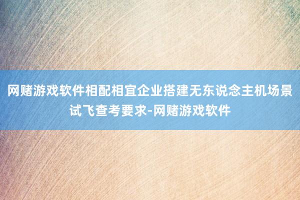 网赌游戏软件相配相宜企业搭建无东说念主机场景试飞查考要求-网赌游戏软件