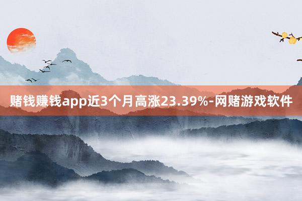 赌钱赚钱app近3个月高涨23.39%-网赌游戏软件