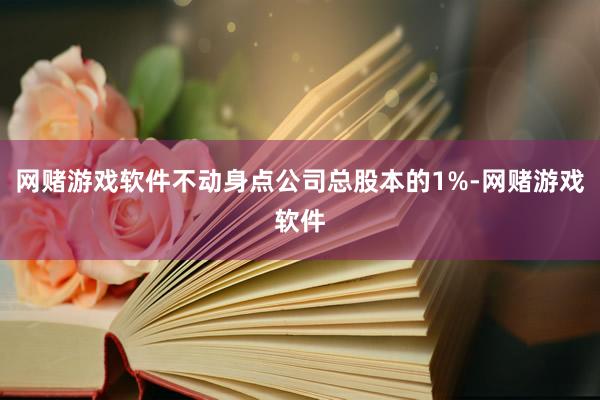 网赌游戏软件不动身点公司总股本的1%-网赌游戏软件