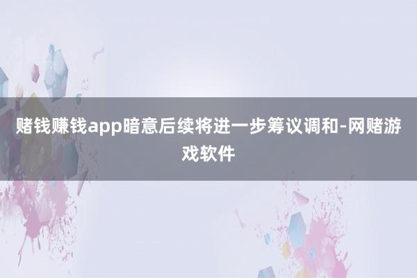 赌钱赚钱app暗意后续将进一步筹议调和-网赌游戏软件