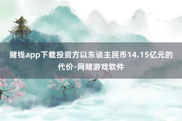 赌钱app下载投资方以东谈主民币14.15亿元的代价-网赌游戏软件