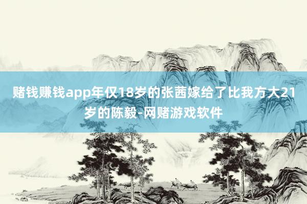 赌钱赚钱app年仅18岁的张茜嫁给了比我方大21岁的陈毅-网赌游戏软件