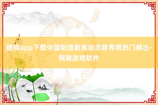 赌钱app下载中国制造新赛说念新界限热门频出-网赌游戏软件