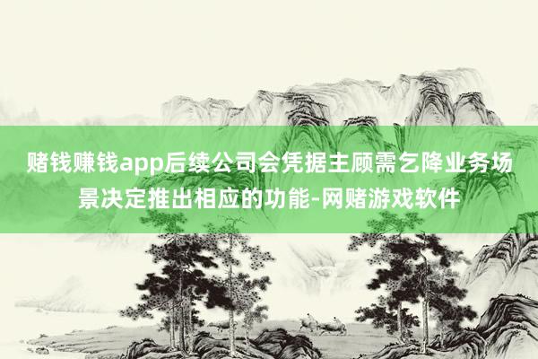 赌钱赚钱app后续公司会凭据主顾需乞降业务场景决定推出相应的功能-网赌游戏软件