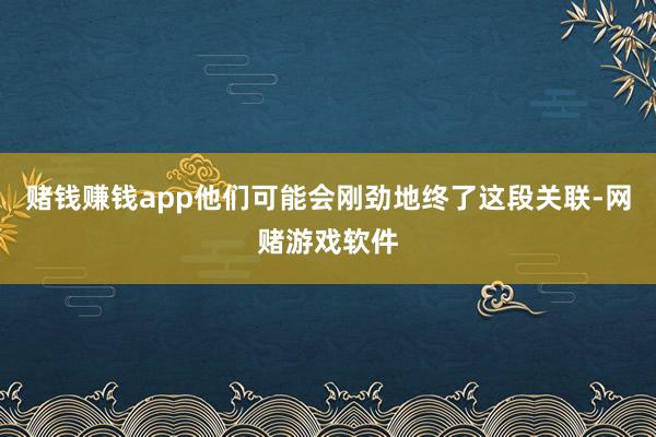 赌钱赚钱app他们可能会刚劲地终了这段关联-网赌游戏软件