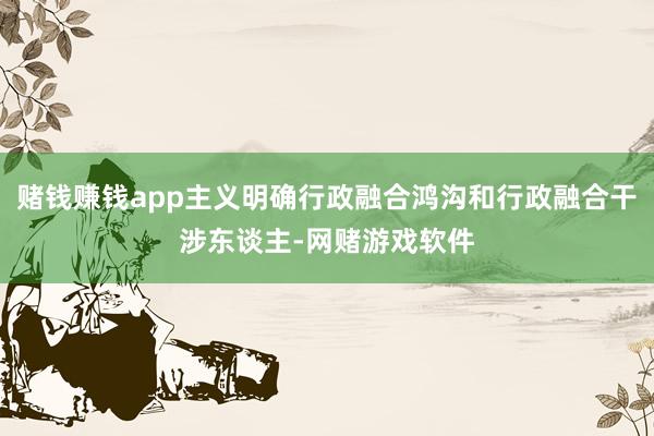 赌钱赚钱app主义明确行政融合鸿沟和行政融合干涉东谈主-网赌游戏软件