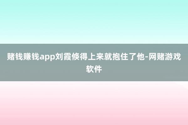 赌钱赚钱app刘霞倏得上来就抱住了他-网赌游戏软件