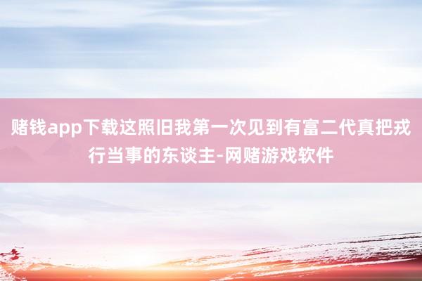 赌钱app下载这照旧我第一次见到有富二代真把戎行当事的东谈主-网赌游戏软件
