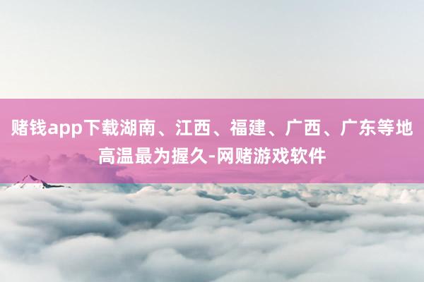 赌钱app下载湖南、江西、福建、广西、广东等地高温最为握久-网赌游戏软件