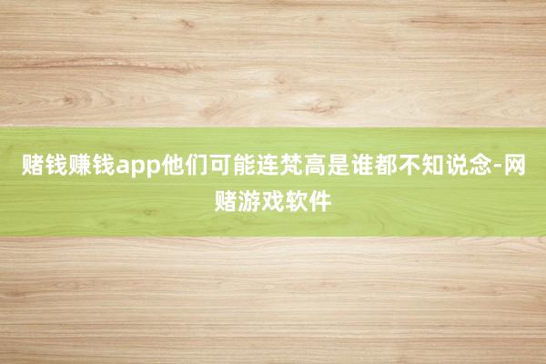 赌钱赚钱app他们可能连梵高是谁都不知说念-网赌游戏软件
