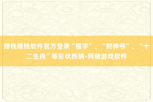 赌钱赚钱软件官方登录“福字”、“财神爷”、“十二生肖”等形状热销-网赌游戏软件