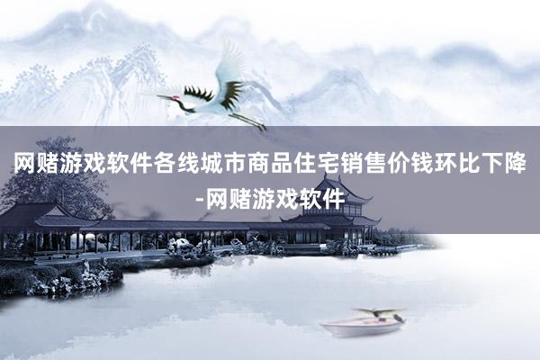 网赌游戏软件各线城市商品住宅销售价钱环比下降-网赌游戏软件